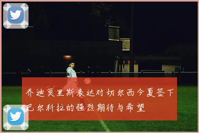 乔迪莫里斯表达对切尔西今夏签下巴尔科拉的强烈期待与希望
