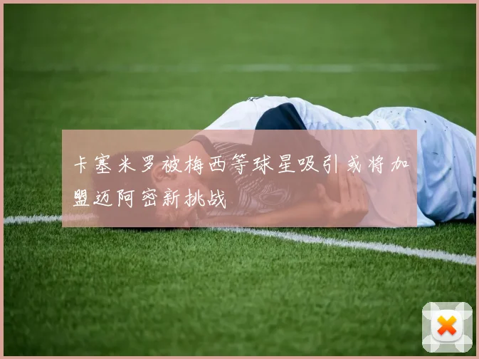 卡塞米罗被梅西等球星吸引或将加盟迈阿密新挑战